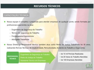CAPACITAÇÃO TÉCNICA
+ de 10 mil Perícias Realizadas
+ de 20 Varas do Trabalho Atendidas
+ de 100 Empresas Atendidas
Nossa equipe é completa e preparada para atender empresas de qualquer porte, sendo formada por
profissionais experientes na área:
‐ Engenheiro de Segurança do Trabalho
‐ Técnico de Segurança do Trabalho
‐ Fisioterapeuta Ergonomista
‐ Advogado Trabalhista
Nosso Diretor e Responsável técnico também atua como Perito da Justiça Trabalhista há 30 anos,
realizando Perícias Técnicas de: Insalubridade, Periculosidade, Acidente do Trabalho e Ergonomia.
Engenheiro de Segurança do Trabalho
Perito da Justiça do Trabalho
Assistente Técnico em Empresas
RESPONSÁVEL
TÉCNICO
RECURSOS TÉCNICOS
cmsegengenharia.com.br
 