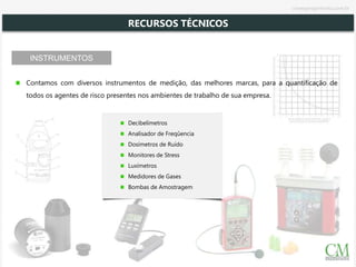 INSTRUMENTOS
Contamos com diversos instrumentos de medição, das melhores marcas, para a quantificação de
todos os agentes de risco presentes nos ambientes de trabalho de sua empresa.
Decibelímetros
Analisador de Freqûencia
Dosímetros de Ruído
Monitores de Stress
Luxímetros
Medidores de Gases
Bombas de Amostragem
RECURSOS TÉCNICOS
cmsegengenharia.com.br
 
