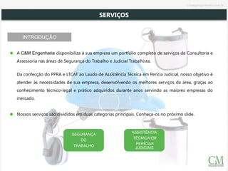 INTRODUÇÃO
A C&M Engenharia disponibiliza à sua empresa um portfólio completo de serviços de Consultoria e
Assessoria nas áreas de Segurança do Trabalho e Judicial Trabalhista.
Da confecção do PPRA e LTCAT ao Laudo de Assistência Técnica em Perícia Judicial, nosso objetivo é
atender às necessidades de sua empresa, desenvolvendo os melhores serviços da área, graças ao
conhecimento técnico-legal e prático adquiridos durante anos servindo as maiores empresas do
mercado.
Nossos serviços são divididos em duas categorias principais. Conheça-os no próximo slide.
SEGURANÇA
DO
TRABALHO
ASSISTÊNCIA
TÉCNICA EM
PERÍCIAS
JUDICIAIS
SERVIÇOS
cmsegengenharia.com.br
 
