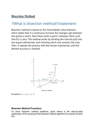 Bisection Method
1What is bisection method?/statement
Bisection method is based on the intermediate value theorem,
which states that if a continuous function f(x) changes sign between
two points a and b, then there exists a point c between them such
that f(c) is zero. The method works by dividing the interval [a,b] into
two equal subintervals, and checking which one contains the root.
Then, it repeats the process with the chosen subinterval, until the
desired accuracy is reached.
.
Bisection Method
Formula is: x2 = (x0 + x1) / 2
Bisection Method Procedure
To solve bisection method problems, given below is the step-by-step
explanation of the working of the bisection method algorithm for a given function
f(x):
 
