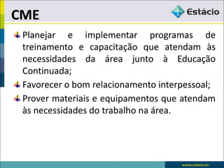 Planejar e implementar programas de
treinamento e capacitação que atendam às
necessidades da área junto à Educação
Continuada;
Favorecer o bom relacionamento interpessoal;
Prover materiais e equipamentos que atendam
às necessidades do trabalho na área.
CME
 