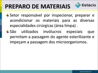 Setor responsável por inspecionar, preparar e
acondicionar os materiais para as diversas
especialidades cirúrgicas (área limpa) .
São utilizados invólucros especiais que
permitam a passagem do agente esterilizante e
impeçam a passagem dos microorganismos.
PREPARO DE MATERIAIS
 