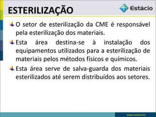 O setor de esterilização da CME é responsável
pela esterilização dos materiais.
Esta área destina-se à instalação dos
equipamentos utilizados para a esterilização de
materiais pelos métodos físicos e químicos.
Esta área serve de salva-guarda dos materiais
esterilizados até serem distribuídos aos setores.
ESTERILIZAÇÃO
 