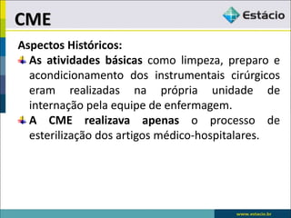 Aspectos Históricos:
As atividades básicas como limpeza, preparo e
acondicionamento dos instrumentais cirúrgicos
eram realizadas na própria unidade de
internação pela equipe de enfermagem.
A CME realizava apenas o processo de
esterilização dos artigos médico-hospitalares.
CME
 