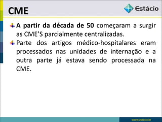 A partir da década de 50 começaram a surgir
as CME’S parcialmente centralizadas.
Parte dos artigos médico-hospitalares eram
processados nas unidades de internação e a
outra parte já estava sendo processada na
CME.
CME
 