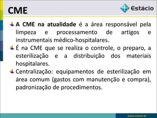 A CME na atualidade é a área responsável pela
limpeza e processamento de artigos e
instrumentais médico-hospitalares.
É na CME que se realiza o controle, o preparo, a
esterilização e a distribuição dos materiais
hospitalares.
Centralização: equipamentos de esterilização em
área comum (gastos com manutenção e compra),
padronização de procedimentos.
CME
 