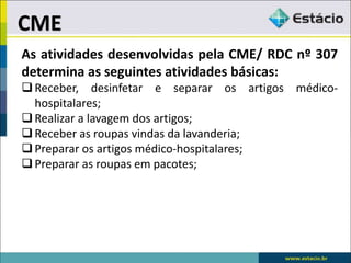 As atividades desenvolvidas pela CME/ RDC nº 307
determina as seguintes atividades básicas:
Receber, desinfetar e separar os artigos médico-
hospitalares;
Realizar a lavagem dos artigos;
Receber as roupas vindas da lavanderia;
Preparar os artigos médico-hospitalares;
Preparar as roupas em pacotes;
CME
 