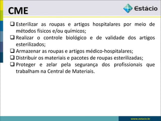  Esterilizar as roupas e artigos hospitalares por meio de
métodos físicos e/ou químicos;
 Realizar o controle biológico e de validade dos artigos
esterilizados;
 Armazenar as roupas e artigos médico-hospitalares;
 Distribuir os materiais e pacotes de roupas esterilizadas;
 Proteger e zelar pela segurança dos profissionais que
trabalham na Central de Materiais.
CME
 