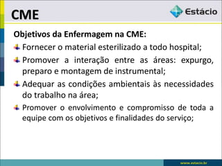 Objetivos da Enfermagem na CME:
Fornecer o material esterilizado a todo hospital;
Promover a interação entre as áreas: expurgo,
preparo e montagem de instrumental;
Adequar as condições ambientais às necessidades
do trabalho na área;
Promover o envolvimento e compromisso de toda a
equipe com os objetivos e finalidades do serviço;
CME
 