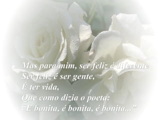 Mas para mim, ser feliz é diferente  Ser feliz é ser gente,  É ter vida,  Que como dizia o poeta:  “E bonita, é bonita, é bonita...” 