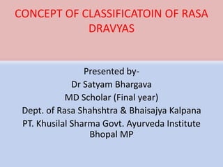 CONCEPT OF CLASSIFICATOIN OF RASA
DRAVYAS
Presented by-
Dr Satyam Bhargava
MD Scholar (Final year)
Dept. of Rasa Shahshtra & Bhaisajya Kalpana
PT. Khusilal Sharma Govt. Ayurveda Institute
Bhopal MP
 