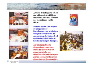 A marca de detergente em pó
Ala foi lançada em 1996 no
Nordeste e hoje está também
nos mercados da região
Norte.

A marca nasceu com o apoio
de pesquisas que
identificaram com precisão os
desejos e necessidades da
consumidora das classes D e E
do Nordeste, bem como os
hábitos de lavagem da região.

Ala foi especialmente
desenvolvido como uma
marca de qualidade a um
preço acessível e sua
trajetória é caracterizada pelo
grande envolvimento com as
donas-de-casa destas regiões.
 