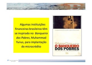 Inspiração para Oportunidades de negócios



     Algumas instituições
financeiras brasileiras têm
se inspirado no Banqueiro
 dos Pobres, Muhammad
      Pobres,
 Yunus, para implantação
      do microcrédito
 
