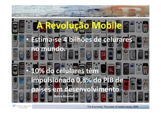 A Revolução Mobile
• Estima-se 4 bilhões de celurares
  Estima-
  no mundo.
     mundo.

• 10% do celulares têm
  impulsionado 0,8% do PIB de
  países em desenvolvimento
        (Banco Mundial)


                          The Economist, The power of mobile money, 2009
 