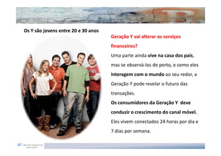 Os Y são jovens entre 20 e 30 anos
                                     Geração Y vai alterar os serviços
                                     financeiros?
                                     Uma parte ainda vive na casa dos pais,
                                     mas se observá-los de perto, e como eles
                                     interagem com o mundo ao seu redor, a
                                     Geração Y pode revelar o futuro das
                                     transações.
                                     Os consumidores da Geração Y deve
                                     conduzir o crescimento do canal móvel.
                                     Eles vivem conectados 24 horas por dia e
                                     7 dias por semana.
 