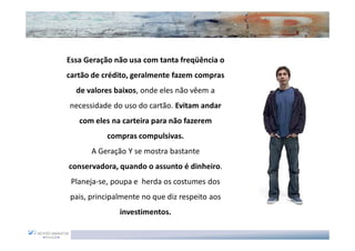 Essa Geração não usa com tanta freqüência o
cartão de crédito, geralmente fazem compras
  de valores baixos, onde eles não vêem a
necessidade do uso do cartão. Evitam andar
   com eles na carteira para não fazerem
           compras compulsivas.
      A Geração Y se mostra bastante
conservadora, quando o assunto é dinheiro.
 Planeja-se, poupa e herda os costumes dos
pais, principalmente no que diz respeito aos
              investimentos.
 