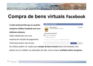 Compra de bens virtuais Facebook
A rede social permite que os usuários
comprem créditos Facebook com seus
telefones celulares.
Estão trabalhando com uma
empresa de soluções de pagamento
móvel para prover este serviço.
Os créditos podem ser usados para compra de bens virtuais dentro do Facebook. Eles
podem usar os créditos nas aplicações da rede, como comprar artefatos extras nos games.
 