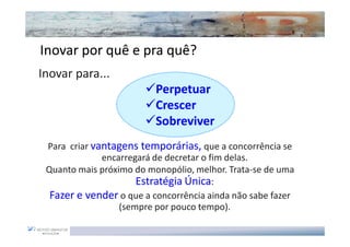 Inovar por quê e pra quê?
                       quê?
...Inovar para...
                            Perpetuar
                            Crescer
                            Sobreviver
   Para criar vantagens temporárias, que a concorrência se
                encarregará de decretar o fim delas.
   Quanto mais próximo do monopólio, melhor. Trata-se de uma
                        Estratégia Única:
    Fazer e vender o que a concorrência ainda não sabe fazer
                    (sempre por pouco tempo).
 