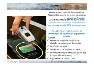 O crescimento mundial da Indústria de
Pagamentos Móveis vai tornar os serviços

 cada vez mais acessíveis
 Segundo Gartner, o número de usuários mundiais
deve crescer mais    de 70% de 2008 para 2009.

   Para 2012 a previsão é superar os
190 milhões de usuários de pagamentos
               móveis.
Como?
  Pequenos varejistas certificados
  atuarão como agências bancárias;
  Depósitos via lojas;
  Tranferência de dinheiro via lojas;
  Enviar dinheiro por SMS para quem não
  é registrado no sistema;
  Pagamento de contas, taxis…
   The Economist, The power of mobile money, 2009
 