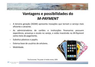 Vantagens e possibilidades do
                      M-PAYMENT
•   A terceira geração (3GSM) apresenta inovações que tornam o serviço mais
    eficiente e atraente.
•   As administradoras de cartões e instituições financeiras possuem
    experiência, presença e escala no varejo, e estão investindo no M-Payment
    como meio de pagamento.
•   Substitui plásticos e papéis.
•   Extensa base de usuários de celulares.
•   Mobilidade.




                    The Economist, The power of mobile money, 2009
 