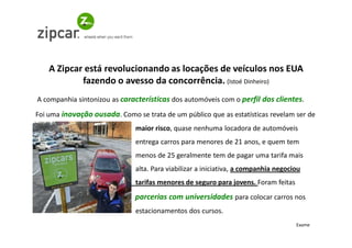 A Zipcar está revolucionando as locações de veículos nos EUA
            fazendo o avesso da concorrência. (Istoé Dinheiro)
A companhia sintonizou as características dos automóveis com o perfil dos clientes.
Foi uma inovação ousada. Como se trata de um público que as estatísticas revelam ser de
                               maior risco, quase nenhuma locadora de automóveis
                               entrega carros para menores de 21 anos, e quem tem
                               menos de 25 geralmente tem de pagar uma tarifa mais
                               alta. Para viabilizar a iniciativa, a companhia negociou
                               tarifas menores de seguro para jovens. Foram feitas
                              parcerias com universidades para colocar carros nos
                               estacionamentos dos cursos.
                                                                                     Exame
 