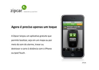 Agora é preciso apenas um toque

A Zipcar lançou um aplicativo gratuito que
permite localizar, seja em um mapa ou por
meio do som do alarme, travar ou
destravar o carro à distância com o iPhone
ou Ipod Touch.



                                             ZIPCAR
 