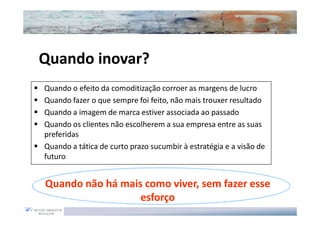 Quando inovar?
Quando inovar?
Quando o efeito da comoditização corroer as margens de lucro
Quando fazer o que sempre foi feito, não mais trouxer resultado
Quando a imagem de marca estiver associada ao passado
Quando os clientes não escolherem a sua empresa entre as suas
preferidas
Quando a tática de curto prazo sucumbir à estratégia e a visão de
futuro


Quando não há mais como viver, sem fazer esse
                  esforço
 