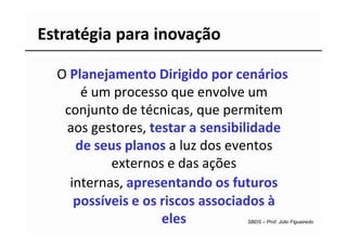 Estratégia para inovação

  O Planejamento Dirigido por cenários
      é um processo que envolve um
   conjunto de técnicas, que permitem
   aos gestores, testar a sensibilidade
     de seus planos a luz dos eventos
           externos e das ações
    internas, apresentando os futuros
     possíveis e os riscos associados à
                    eles        SBDS – Prof. Júlio Figueiredo
 