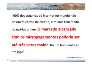 “90% dos usuários de internet no mundo não
possuem cartão de crédito, e muitos têm medo

de usá-los online. O mercado alcançado

com os micropagamentos poderia ser
até três vezes maior Há um bom dinheiro
               maior.
em jogo”
                                   Eli Gurock da OneTouch
 