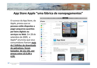 App Store Apple “uma fábrica de nanopagamentos”
                                   nanopagamentos”

O sucesso da App Store, da
Apple, provou que as
pessoas estão dispostas a
pagar pequenas quantias
por bens digitais ou
serviços na Web. Em 28 de
setembro de 2009, a
Apple® anunciou que seus
consumidores fizeram mais
de 2 bilhões de downloads
de aplicativos, foram
baixados de seu site, por
preços entre U$ 0,99 e
4,99.
 