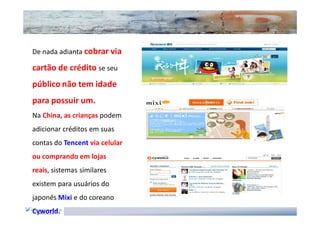 De nada adianta cobrar via

cartão de crédito se seu
público não tem idade
para possuir um.
Na China, as crianças podem
adicionar créditos em suas
contas do Tencent via celular
ou comprando em lojas
reais, sistemas similares
existem para usuários do
japonês Mixi e do coreano
Cyworld.
 