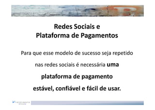 Redes Sociais e
      Plataforma de Pagamentos

Para que esse modelo de sucesso seja repetido
     nas redes sociais é necessária uma

        plataforma de pagamento
    estável, confiável e fácil de usar.
 