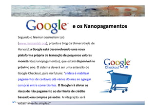 e os Nanopagamentos
Segundo o Nieman Journalism Lab
(www.niemanlab.org), projeto e blog da Universidade de
Harvard, a Google está desenvolvendo uma nova
plataforma própria de transação de pequenos valores
monetários (nanopagamentos), que estará disponível no
próximo ano. O sistema deverá ser uma extensão do
Google Checkout, para no futuro: “a ideia é viabilizar
pagamentos de centavos até vários dólares ao agregar
compras entre comerciantes. O Google irá aliviar os
riscos de não pagamento ao dar limite de crédito
baseado em compras passadas. A integração será
extremamente simples.”
 
