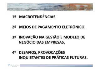 1º MACROTENDÊNCIAS

2º MEIOS DE PAGAMENTO ELETRÔNICO.

3º INOVAÇÃO NA GESTÃO E MODELO DE
   NEGÓCIO DAS EMPRESAS.

4º DESAFIOS, PROVOCAÇÕES
   INQUIETANTES DE PRÁTICAS FUTURAS.
 