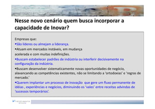 Nesse novo cenário quem busca incorporar a
capacidade de Inovar?
Empresas que:
  São líderes ou almejam a liderança.
  Atuam em mercados instáveis, em mudança
acelerada e com muitas indefinições.
  Buscam estabelecer padrões de indústria ou interferir decisivamente na
configuração da indústria.
  Buscam desenvolver sistematicamente novas oportunidades de negócio,
alavancando as competências existentes, não se limitando a ‘ortodoxias’ e ‘regras de
mercado.’
  Querem implantar um processo de inovação que gere um fluxo permanente de
idéias , experiências e negócios, diminuindo os ‘vales’ entre receitas advindas de
‘sucessos temporários’.
 