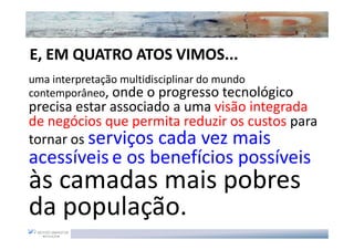 E, EM QUATRO ATOS VIMOS...
uma interpretação multidisciplinar do mundo
contemporâneo, onde o progresso tecnológico
precisa estar associado a uma visão integrada
de negócios que permita reduzir os custos para
tornar os serviços cada vez mais
acessíveis e os benefícios possíveis
às camadas mais pobres
da população.
 