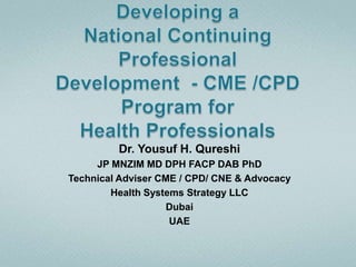 Developing aNational Continuing ProfessionalDevelopment  - CME /CPD Program forHealth Professionals  Dr. Yousuf H. Qureshi JP MNZIM MD DPH FACP DAB PhD Technical Adviser CME / CPD/ CNE & Advocacy Health Systems Strategy LLC Dubai UAE 