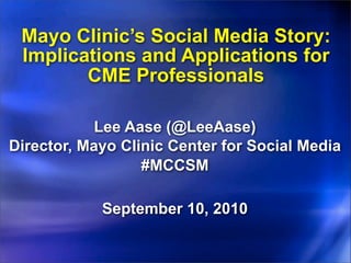Mayo Clinic’s Social Media Story:
 Implications and Applications for
        CME Professionals

            Lee Aase (@LeeAase)
Director, Mayo Clinic Center for Social Media
                  #MCCSM

            September 10, 2010
 