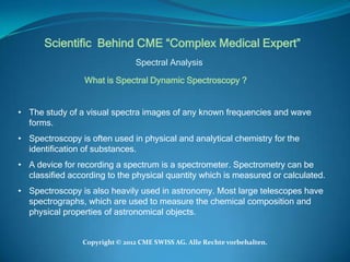 Scientific Behind CME “Complex Medical Expert”
                               Spectral Analysis

                 What is Spectral Dynamic Spectroscopy ?


• The study of a visual spectra images of any known frequencies and wave
  forms.
• Spectroscopy is often used in physical and analytical chemistry for the
  identification of substances.
• A device for recording a spectrum is a spectrometer. Spectrometry can be
  classified according to the physical quantity which is measured or calculated.
• Spectroscopy is also heavily used in astronomy. Most large telescopes have
  spectrographs, which are used to measure the chemical composition and
  physical properties of astronomical objects.


                Copyright © 2012 CME SWISS AG. Alle Rechte vorbehalten.
 