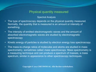 Physical quantity measured
                               Spectral Analysis
• The type of spectroscopy depends on the physical quantity measured.
  Normally, the quantity that is measured is an amount or intensity of
  something.
• The intensity of emitted electromagnetic waves and the amount of
  absorbed electromagnetic waves are studied by electromagnetic
  spectroscopy
• Kinetic energy of particles is studied by electron energy loss spectroscopy.
• The mass-to-charge ratios of molecules and atoms are studied in mass
  spectrometry, sometimes called mass spectroscopy. Mass spectrometry is
  a measuring technique and can produce a spectrum of masses, a mass
  spectrum, similar in appearance to other spectroscopy techniques.



                Copyright © 2012 CME SWISS AG. Alle Rechte vorbehalten.
 