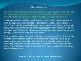 Spectral Analysis

In physics and optics, the Fraunhofer lines are a set of spectral lines named for
the German physicist Joseph von Fraunhofer (1787--1826). The lines were
originally observed as dark features in the optical spectrum of the Sun.
The English chemist William Hyde Wollaston was in 1802 the first person to
note the appearance of a number of dark features in the solar spectrum. In
1814, Fraunhofer independently rediscovered the lines and began a systematic
study and careful measurement of the wavelength of these features. In all, he
mapped over 570 lines, and designated the principal features with the letters A
through K, and weaker lines with other letters.
It was later discovered by inventors of spectroscope Georg Kirchoff and Robert
Wilhelm Bunsen that each chemical element was associated with a set of
spectral lines, and deduced that the dark lines in the solar spectrum were
caused by absorption by those elements in the upper layers of the sun. The
major Fraunhofer lines, and the elements they are associated with, are shown
in the following table:


                 Copyright © 2012 CME SWISS AG. Alle Rechte vorbehalten.
 