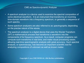CME as Spectra-dynamic Analyzer


• A spectrum analyzer is a device used to examine the spectral composition of
  some electrical waveform. It is an instrument that transforms an incoming
  time-domain waveform into a frequency spectrum, or generally a sequence of
  such spectra.
• Some spectrum analyzers are also referred to as spectrographs, depending
  on the precise nature of the waves.
• The spectrum analyzer is a digital device that uses the Wavlet Transform
  (WT) a mathematical process that transforms a waveform into the
  components of its frequency spectrum. As a result, computer programs can
  compute such transforms in real time, and make visual processing easier,
  allowing real-time spectrographic analysis with great accuracy. Such spectral
  analysis, or spectroscopy, has become an important scientific tool for
  analyzing compositions of unknown as well as known matter.




               Copyright © 2012 CME SWISS AG. Alle Rechte vorbehalten.
 