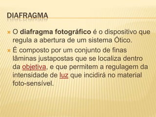 DIAFRAGMA

 O diafragma fotográfico é o dispositivo que
  regula a abertura de um sistema Ótico.
 É composto por um conjunto de finas
  lâminas justapostas que se localiza dentro
  da objetiva, e que permitem a regulagem da
  intensidade de luz que incidirá no material
  foto-sensível.
 