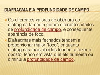 DIAFRAGMA E A PROFUNDIDADE DE CAMPO

 Os diferentes valores de abertura do
  diafragma também geram diferentes efeitos
  de profundidade de campo, e consequente
  aparência de foco.
 Diafragmas mais fechados tendem a
  proporcionar maior "foco", enquanto
  diafragmas mais abertos tendem a fazer o
  oposto, tendo em vista que ele aumenta ou
  diminui a profundidade de campo.
 