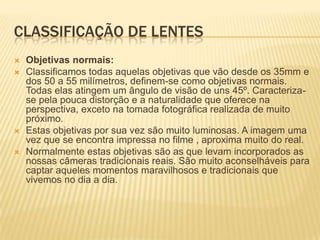 CLASSIFICAÇÃO DE LENTES
   Objetivas normais:
   Classificamos todas aquelas objetivas que vão desde os 35mm e
    dos 50 a 55 milímetros, definem-se como objetivas normais.
    Todas elas atingem um ângulo de visão de uns 45º. Caracteriza-
    se pela pouca distorção e a naturalidade que oferece na
    perspectiva, exceto na tomada fotográfica realizada de muito
    próximo.
   Estas objetivas por sua vez são muito luminosas. A imagem uma
    vez que se encontra impressa no filme , aproxima muito do real.
   Normalmente estas objetivas são as que levam incorporados as
    nossas câmeras tradicionais reais. São muito aconselháveis para
    captar aqueles momentos maravilhosos e tradicionais que
    vivemos no dia a dia.
 