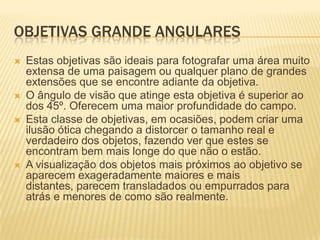OBJETIVAS GRANDE ANGULARES
   Estas objetivas são ideais para fotografar uma área muito
    extensa de uma paisagem ou qualquer plano de grandes
    extensões que se encontre adiante da objetiva.
   O ângulo de visão que atinge esta objetiva é superior ao
    dos 45º. Oferecem uma maior profundidade do campo.
   Esta classe de objetivas, em ocasiões, podem criar uma
    ilusão ótica chegando a distorcer o tamanho real e
    verdadeiro dos objetos, fazendo ver que estes se
    encontram bem mais longe do que não o estão.
   A visualização dos objetos mais próximos ao objetivo se
    aparecem exageradamente maiores e mais
    distantes, parecem transladados ou empurrados para
    atrás e menores de como são realmente.
 