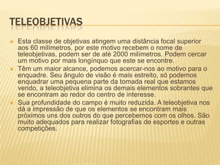 TELEOBJETIVAS
   Esta classe de objetivas atingem uma distância focal superior
    aos 60 milímetros, por este motivo recebem o nome de
    teleobjetivas, podem ser de até 2000 milímetros. Podem cercar
    um motivo por mais longínquo que este se encontre.
   Têm um maior alcance, podemos acercar-nos ao motivo para o
    enquadre. Seu ângulo de visão é mais estreito, só podemos
    enquadrar uma pequena parte da tomada real que estamos
    vendo, a teleobjetiva elimina os demais elementos sobrantes que
    se encontram ao redor do centro de interesse.
   Sua profundidade do campo é muito reduzida. A teleobjetiva nos
    dá a impressão de que os elementos se encontram mais
    próximos uns dos outros do que percebemos com os olhos. São
    muito adequados para realizar fotografias de esportes e outras
    competições.
 