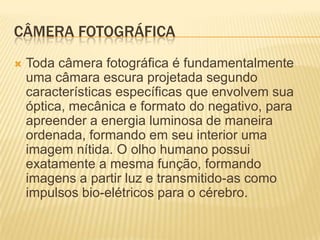 CÂMERA FOTOGRÁFICA
   Toda câmera fotográfica é fundamentalmente
    uma câmara escura projetada segundo
    características específicas que envolvem sua
    óptica, mecânica e formato do negativo, para
    apreender a energia luminosa de maneira
    ordenada, formando em seu interior uma
    imagem nítida. O olho humano possui
    exatamente a mesma função, formando
    imagens a partir luz e transmitido-as como
    impulsos bio-elétricos para o cérebro.
 