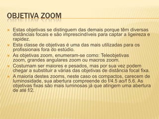 OBJETIVA ZOOM
   Estas objetivas se distinguem das demais porque têm diversas
    distâncias focais e são imprescindíveis para captar a ligeireza e
    rapidez.
   Esta classe de objetivas é uma das mais utilizadas para os
    profissionais fora do estúdio.
   As objetivas zoom, enumeram-se como: Teleobjetivas
    zoom, grandes angulares zoom ou macros zoom.
   Costumam ser maiores e pesados, mas por sua vez podem
    chegar a substituir a várias das objetivas de distância focal fixa.
   A maioria destes zooms, neste caso os compactos, carecem de
    luminosidade, sua abertura compreende do f/4.5 ao/f 5.6. As
    objetivas fixas são mais luminosas já que atingem uma abertura
    de até f/2.
 