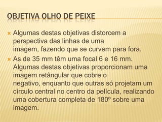 OBJETIVA OLHO DE PEIXE

 Algumas destas objetivas distorcem a
  perspectiva das linhas de uma
  imagem, fazendo que se curvem para fora.
 As de 35 mm têm uma focal 6 e 16 mm.
  Algumas destas objetivas proporcionam uma
  imagem retângular que cobre o
  negativo, enquanto que outras só projetam um
  círculo central no centro da película, realizando
  uma cobertura completa de 180º sobre uma
  imagem.
 